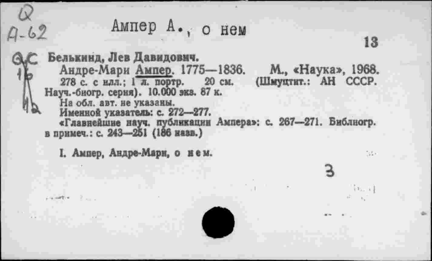 ﻿6?
Ампер А., 0 нем
13
Белькинд, Лев Давидович.
Андре-Мари Ампер. 1775—1836.	М., «Наука», 1968.
278 с. с илл.; 1 л. портр. 20 см. (Шмуцтит.: АН СССР.
Науч.-биогр. серия). 10.000 эка. 87 к.
На обл. авт. не указаны.
Именной указатель: с. 272—277.
«Главнейшие науч, публикации Ампера»: с. 267—271. Библиогр. в прнмеч.: с. 243—261 (186 назв.)
I. Ампер, Андре-Мари, о нем.
г
•I